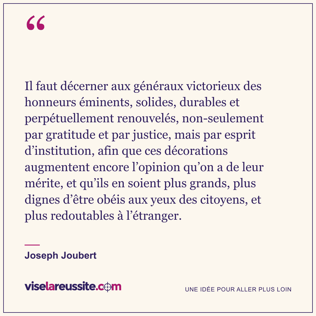 « Il faut décerner aux généraux victorieux des honneurs éminents, solides, durables et perpétuellement renouvelés, non-seulement par gratitude et par justice, mais par esprit d’institution, afin que ces décorations augmentent encore l’opinion qu’on a de leur mérite, et qu’ils en soient plus grands, plus dignes d’être obéis aux yeux des citoyens, et plus redoutables à l’étranger. » — Joseph Joubert — Vise la Réussite