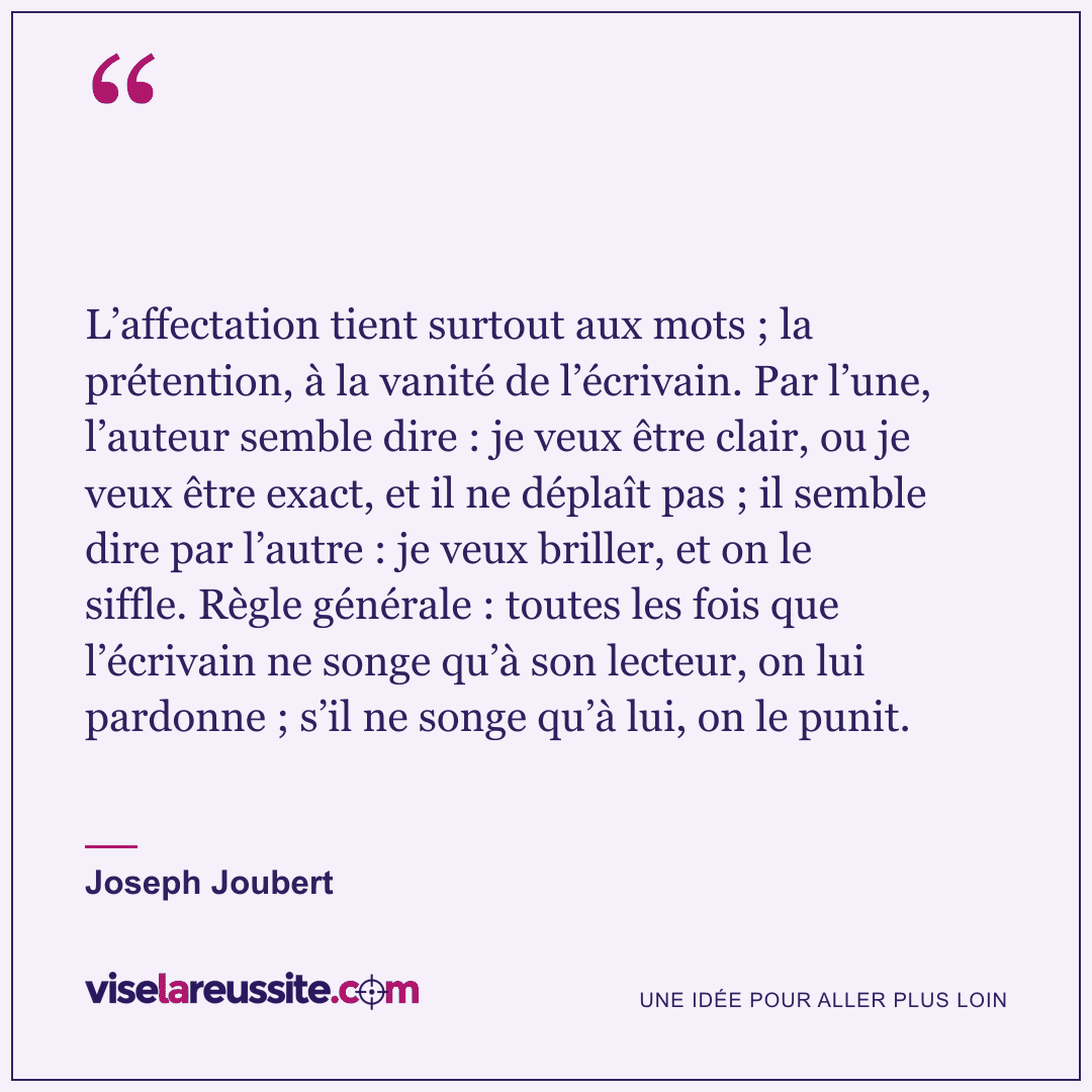 « L’affectation tient surtout aux mots ; la prétention, à la vanité de l’écrivain. Par l’une, l’auteur semble dire : je veux être clair, ou je veux être exact, et il ne déplaît pas ; il semble dire par l’autre : je veux briller, et on le siffle. Règle générale : toutes les fois que l’écrivain ne songe qu’à son lecteur, on lui pardonne ; s’il ne songe qu’à lui, on le punit. » — Joseph Joubert — Vise la Réussite