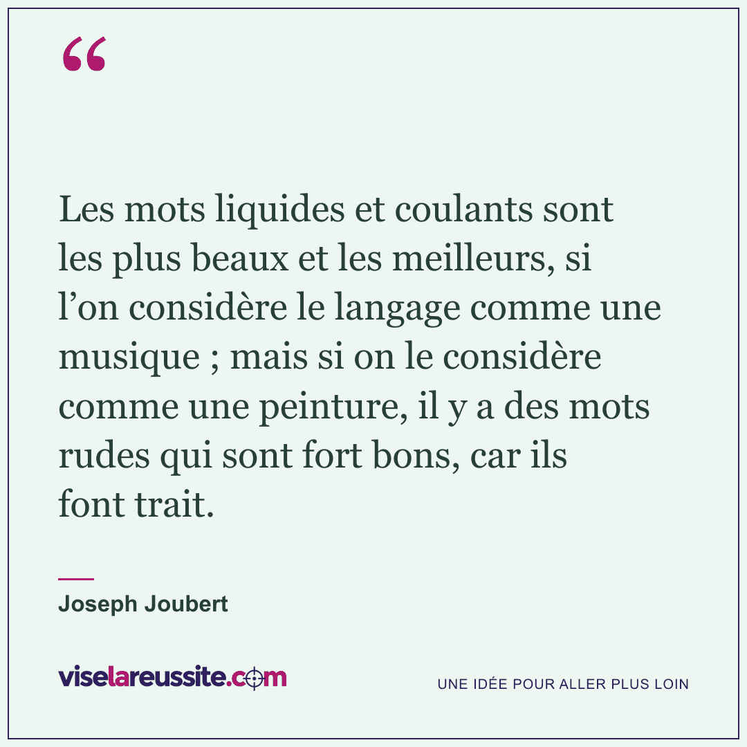 « Les mots liquides et coulants sont les plus beaux et les meilleurs, si l’on considère le langage comme une musique ; mais si on le considère comme une peinture, il y a des mots rudes qui sont fort bons, car ils font trait. » — Joseph Joubert — Vise la Réussite