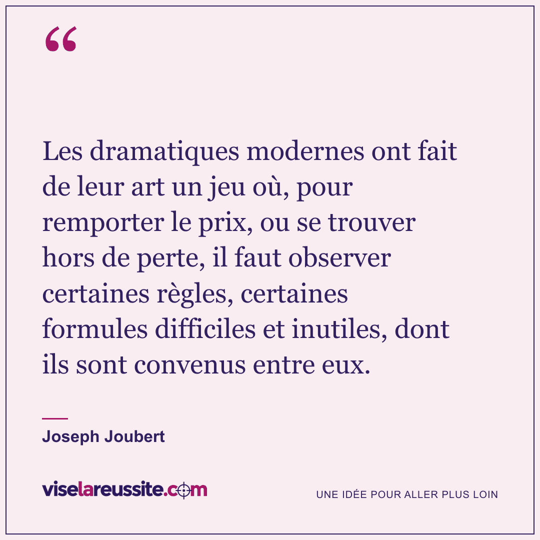 « Les dramatiques modernes ont fait de leur art un jeu où, pour remporter le prix, ou se trouver hors de perte, il faut observer certaines règles, certaines formules difficiles et inutiles, dont ils sont convenus entre eux. » — Joseph Joubert — Vise la Réussite