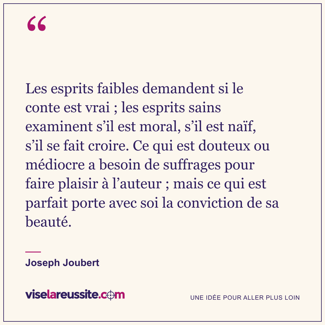« Les esprits faibles demandent si le conte est vrai ; les esprits sains examinent s’il est moral, s’il est naïf, s’il se fait croire. Ce qui est douteux ou médiocre a besoin de suffrages pour faire plaisir à l’auteur ; mais ce qui est parfait porte avec soi la conviction de sa beauté. » — Joseph Joubert — Vise la Réussite