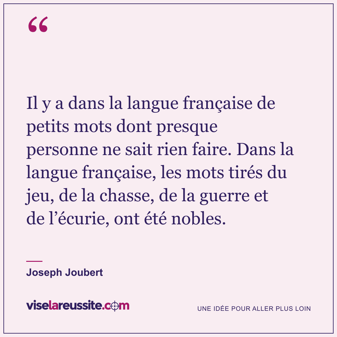 « Il y a dans la langue française de petits mots dont presque personne ne sait rien faire. Dans la langue française, les mots tirés du jeu, de la chasse, de la guerre et de l’écurie, ont été nobles. » — Joseph Joubert — Vise la Réussite