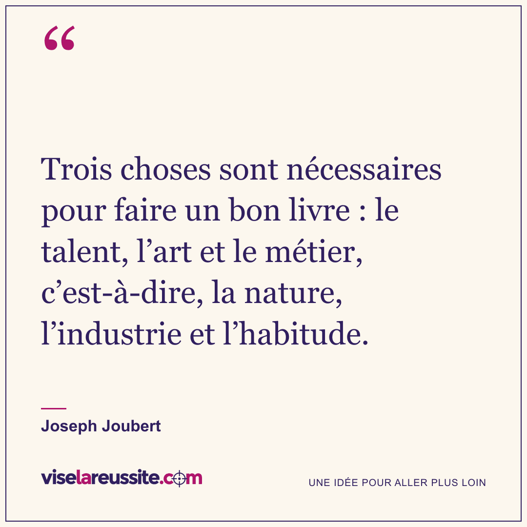 « Trois choses sont nécessaires pour faire un bon livre : le talent, l’art et le métier, c’est-à-dire, la nature, l’industrie et l’habitude. » — Joseph Joubert — Vise la Réussite