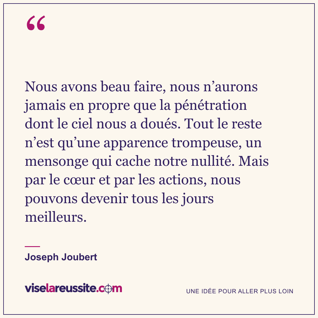 « Nous avons beau faire, nous n’aurons jamais en propre que la pénétration dont le ciel nous a doués. Tout le reste n’est qu’une apparence trompeuse, un mensonge qui cache notre nullité. Mais par le cœur et par les actions, nous pouvons devenir tous les jours meilleurs. » — Joseph Joubert — Vise la Réussite