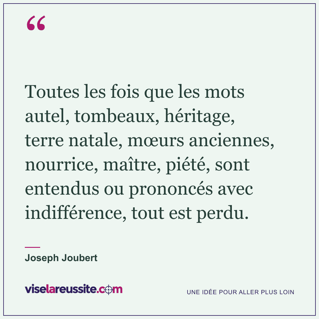 « Toutes les fois que les mots autel, tombeaux, héritage, terre natale, mœurs anciennes, nourrice, maître, piété, sont entendus ou prononcés avec indifférence, tout est perdu. » — Joseph Joubert — Vise la Réussite