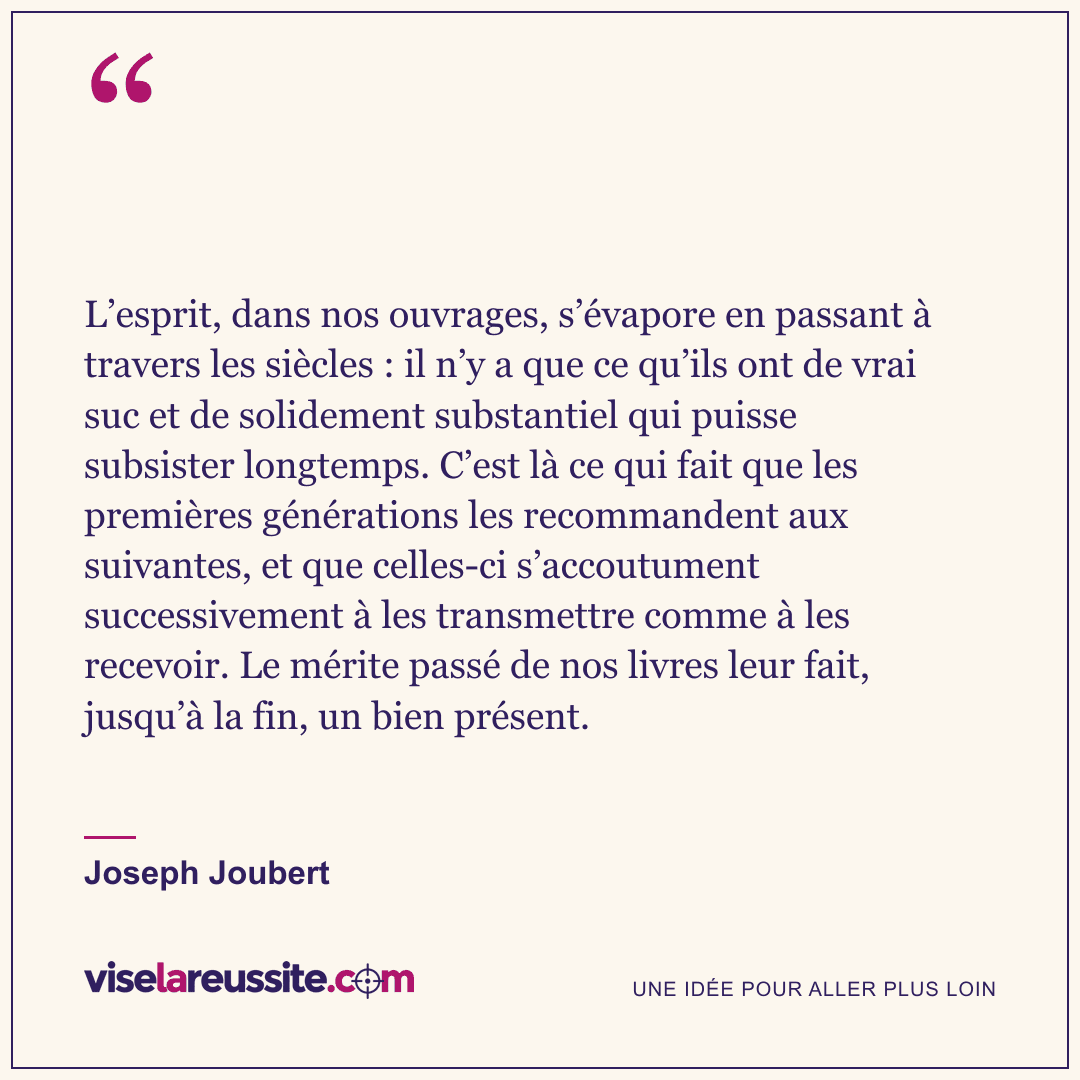 « L’esprit, dans nos ouvrages, s’évapore en passant à travers les siècles : il n’y a que ce qu’ils ont de vrai suc et de solidement substantiel qui puisse subsister longtemps. C’est là ce qui fait que les premières générations les recommandent aux suivantes, et que celles-ci s’accoutument successivement à les transmettre comme à les recevoir. Le mérite passé de nos livres leur fait, jusqu’à la fin, un bien présent. » — Joseph Joubert — Vise la Réussite