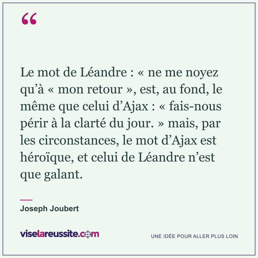 « Le mot de Léandre : « ne me noyez qu’à « mon retour », est, au fond, le même que celui d’Ajax : « fais-nous périr à la clarté du jour. » mais, par les circonstances, le mot d’Ajax est héroïque, et celui de Léandre n’est que galant. » — Joseph Joubert — Vise la Réussite