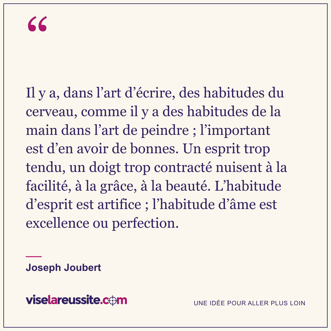 « Il y a, dans l’art d’écrire, des habitudes du cerveau, comme il y a des habitudes de la main dans l’art de peindre ; l’important est d’en avoir de bonnes. Un esprit trop tendu, un doigt trop contracté nuisent à la facilité, à la grâce, à la beauté. L’habitude d’esprit est artifice ; l’habitude d’âme est excellence ou perfection. » — Joseph Joubert — Vise la Réussite