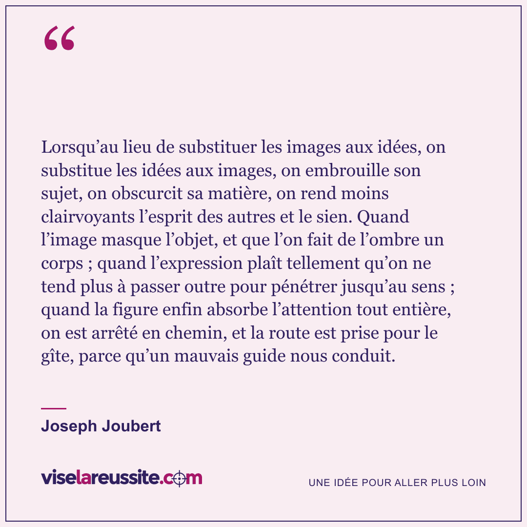« Lorsqu’au lieu de substituer les images aux idées, on substitue les idées aux images, on embrouille son sujet, on obscurcit sa matière, on rend moins clairvoyants l’esprit des autres et le sien. Quand l’image masque l’objet, et que l’on fait de l’ombre un corps ; quand l’expression plaît tellement qu’on ne tend plus à passer outre pour pénétrer jusqu’au sens ; quand la figure enfin absorbe l’attention tout entière, on est arrêté en chemin, et la route est prise pour le gîte, parce qu’un mauvais guide nous conduit. » — Joseph Joubert — Vise la Réussite