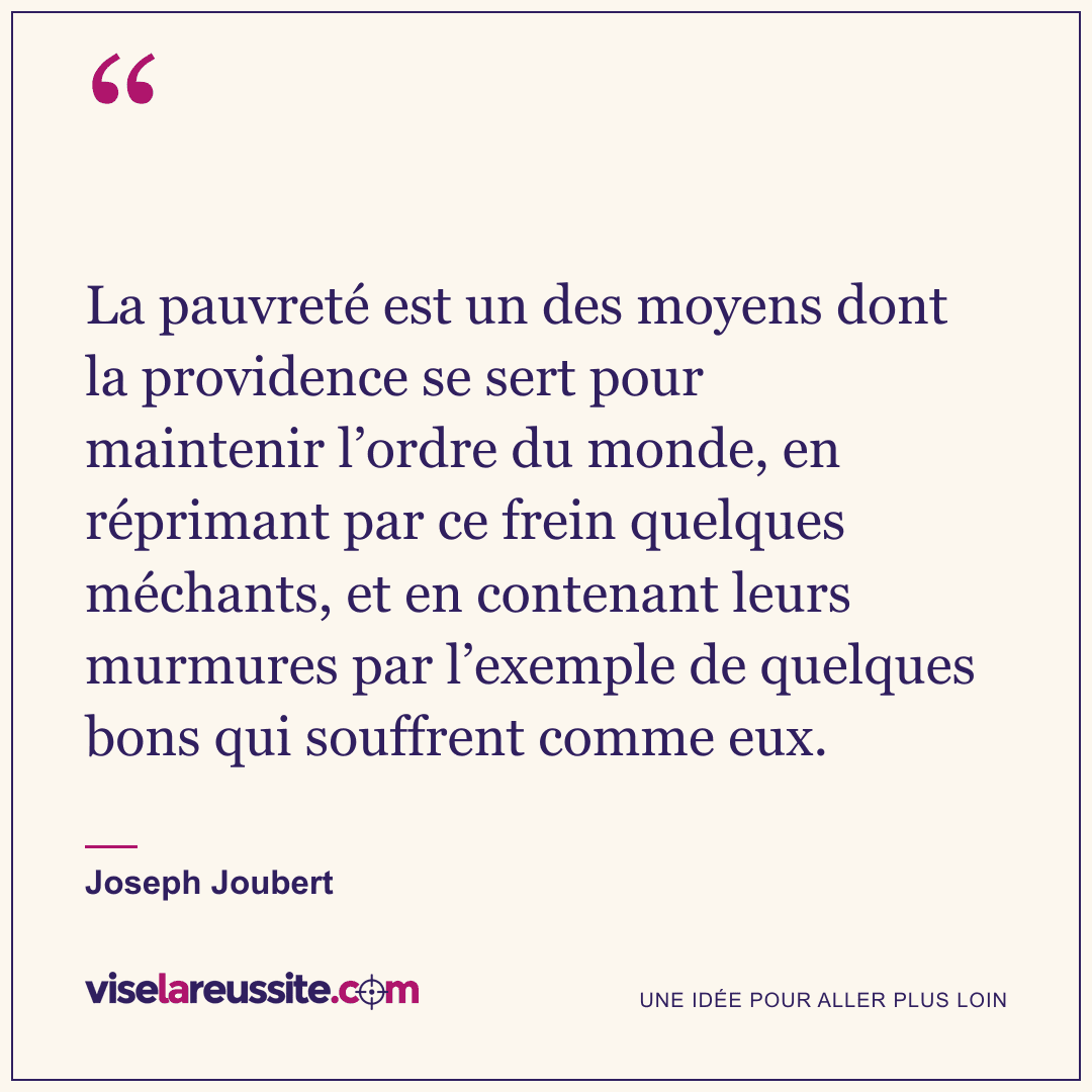 « La pauvreté est un des moyens dont la providence se sert pour maintenir l’ordre du monde, en réprimant par ce frein quelques méchants, et en contenant leurs murmures par l’exemple de quelques bons qui souffrent comme eux. » — Joseph Joubert — Vise la Réussite