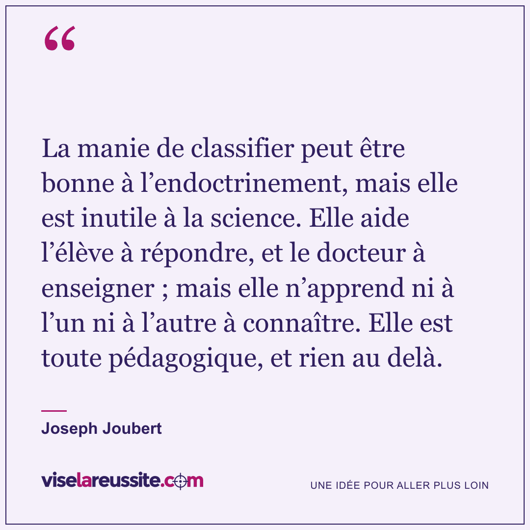 « La manie de classifier peut être bonne à l’endoctrinement, mais elle est inutile à la science. Elle aide l’élève à répondre, et le docteur à enseigner ; mais elle n’apprend ni à l’un ni à l’autre à connaître. Elle est toute pédagogique, et rien au delà. » — Joseph Joubert — Vise la Réussite