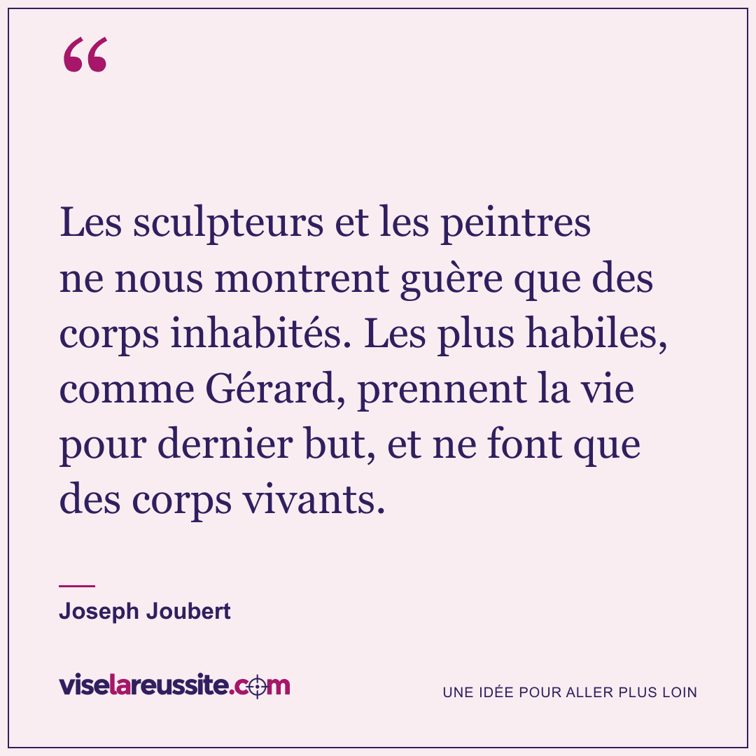 « Les sculpteurs et les peintres ne nous montrent guère que des corps inhabités. Les plus habiles, comme Gérard, prennent la vie pour dernier but, et ne font que des corps vivants. » — Joseph Joubert — Vise la Réussite