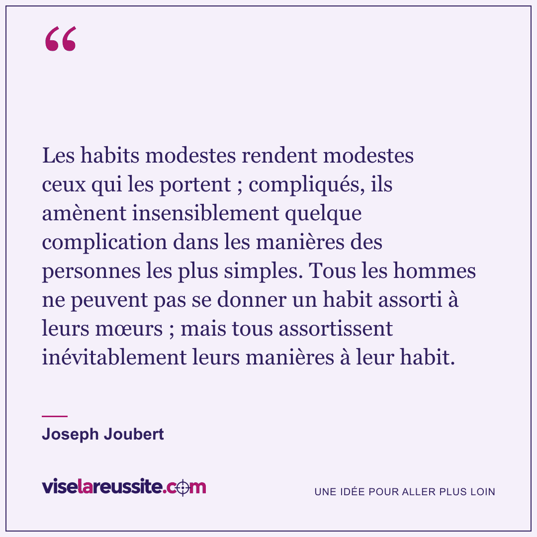 « Les habits modestes rendent modestes ceux qui les portent ; compliqués, ils amènent insensiblement quelque complication dans les manières des personnes les plus simples. Tous les hommes ne peuvent pas se donner un habit assorti à leurs mœurs ; mais tous assortissent inévitablement leurs manières à leur habit. » — Joseph Joubert — Vise la Réussite