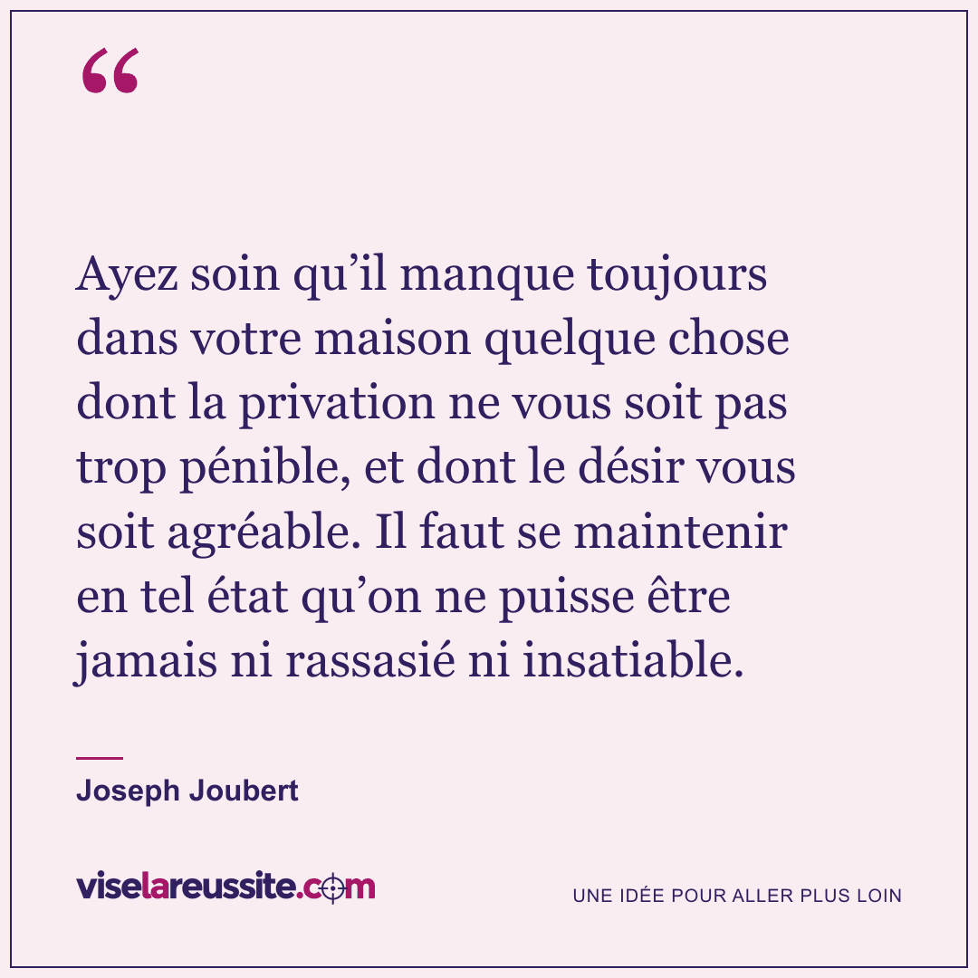 « Ayez soin qu’il manque toujours dans votre maison quelque chose dont la privation ne vous soit pas trop pénible, et dont le désir vous soit agréable. Il faut se maintenir en tel état qu’on ne puisse être jamais ni rassasié ni insatiable. » — Joseph Joubert — Vise la Réussite
