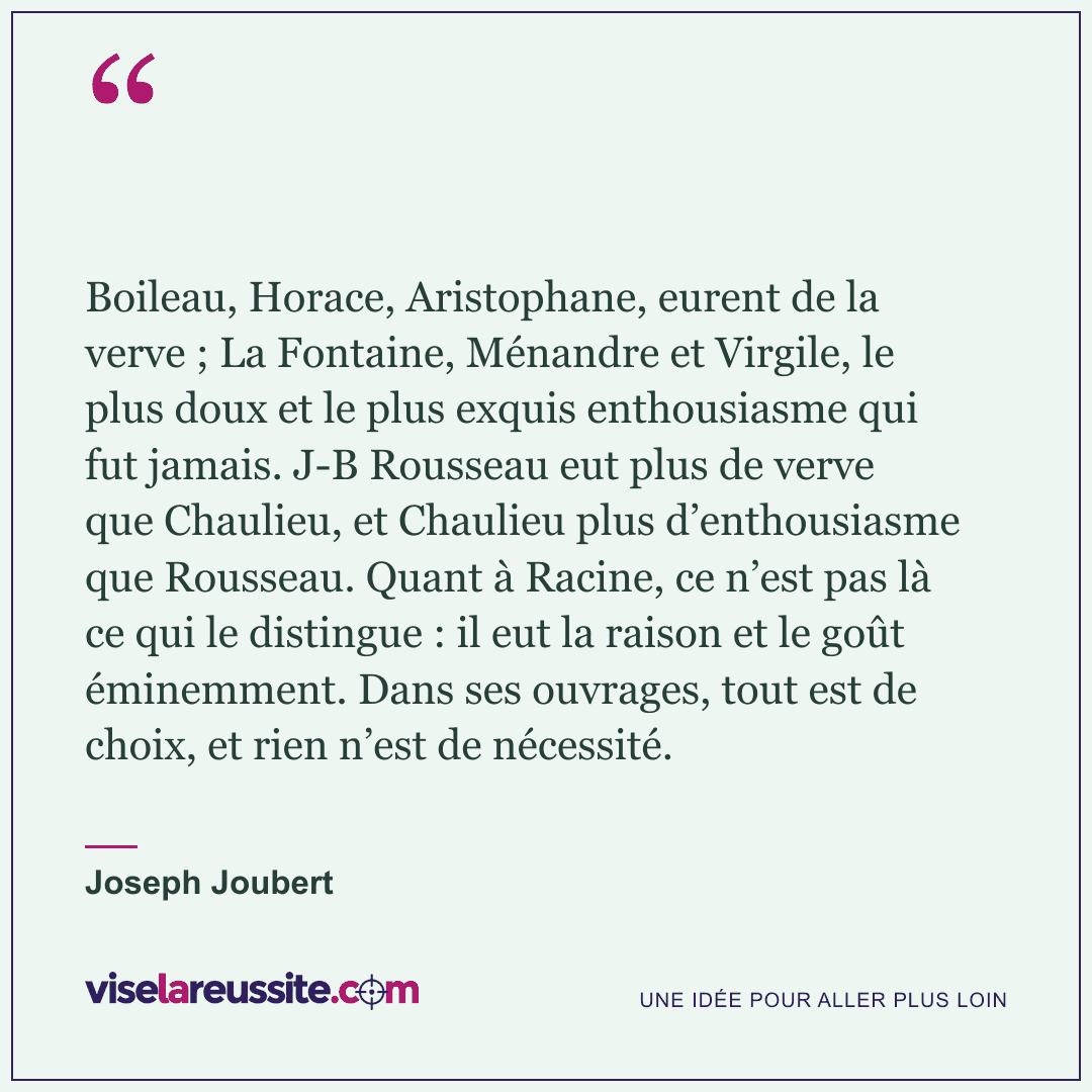 « Boileau, Horace, Aristophane, eurent de la verve ; La Fontaine, Ménandre et Virgile, le plus doux et le plus exquis enthousiasme qui fut jamais. J-B Rousseau eut plus de verve que Chaulieu, et Chaulieu plus d’enthousiasme que Rousseau. Quant à Racine, ce n’est pas là ce qui le distingue : il eut la raison et le goût éminemment. Dans ses ouvrages, tout est de choix, et rien n’est de nécessité. » — Joseph Joubert — Vise la Réussite