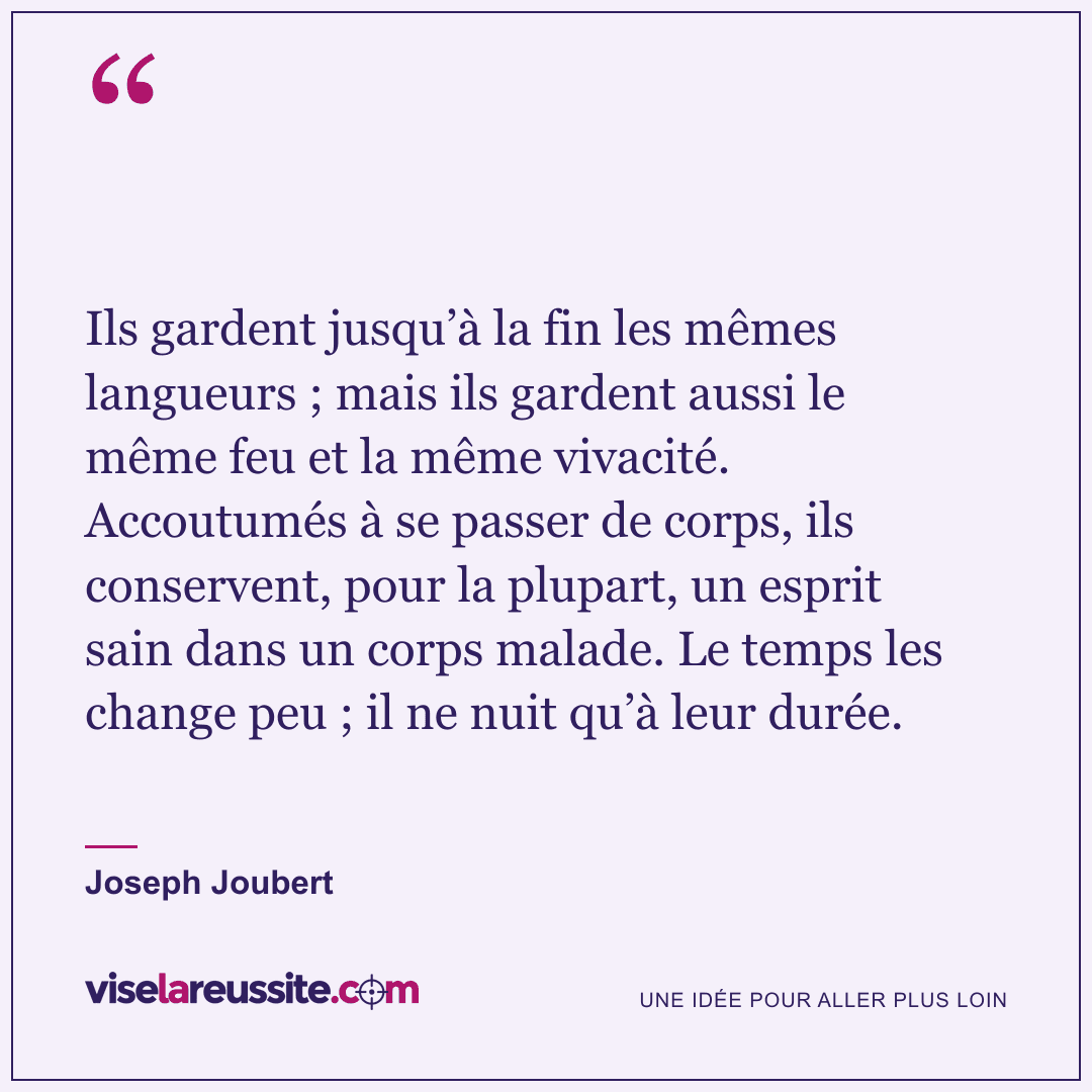 « Ils gardent jusqu’à la fin les mêmes langueurs ; mais ils gardent aussi le même feu et la même vivacité. Accoutumés à se passer de corps, ils conservent, pour la plupart, un esprit sain dans un corps malade. Le temps les change peu ; il ne nuit qu’à leur durée. » — Joseph Joubert — Vise la Réussite