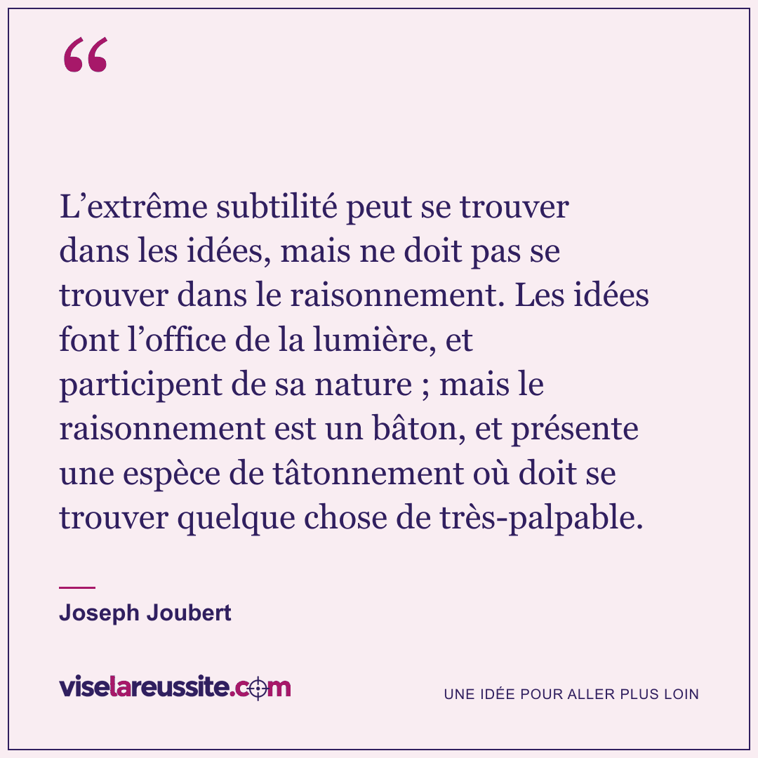 « L’extrême subtilité peut se trouver dans les idées, mais ne doit pas se trouver dans le raisonnement. Les idées font l’office de la lumière, et participent de sa nature ; mais le raisonnement est un bâton, et présente une espèce de tâtonnement où doit se trouver quelque chose de très-palpable. » — Joseph Joubert — Vise la Réussite