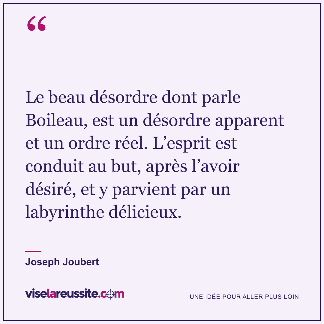 « Le beau désordre dont parle Boileau, est un désordre apparent et un ordre réel. L’esprit est conduit au but, après l’avoir désiré, et y parvient par un labyrinthe délicieux. » — Joseph Joubert — Vise la Réussite