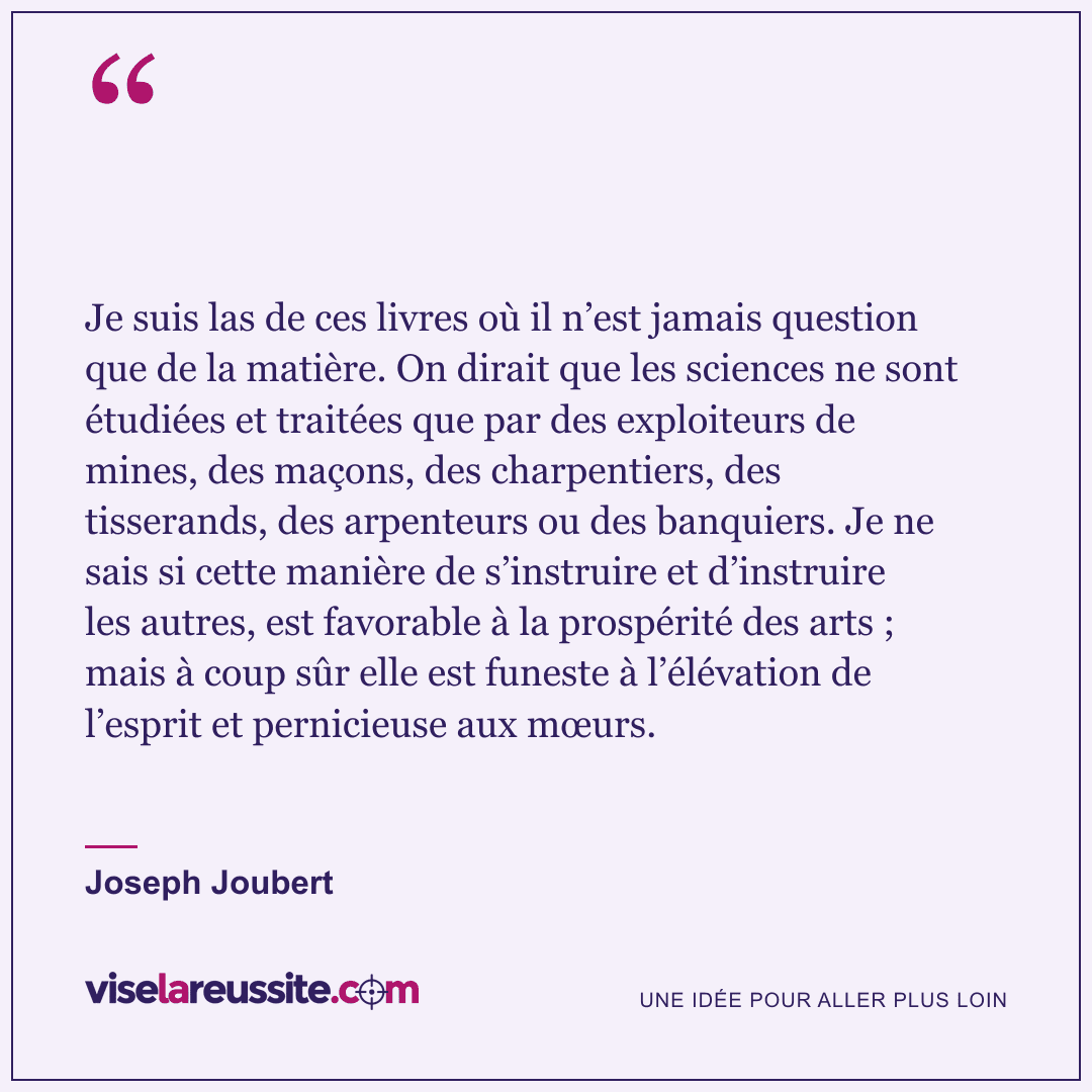 « Je suis las de ces livres où il n’est jamais question que de la matière. On dirait que les sciences ne sont étudiées et traitées que par des exploiteurs de mines, des maçons, des charpentiers, des tisserands, des arpenteurs ou des banquiers. Je ne sais si cette manière de s’instruire et d’instruire les autres, est favorable à la prospérité des arts ; mais à coup sûr elle est funeste à l’élévation de l’esprit et pernicieuse aux mœurs. » — Joseph Joubert — Vise la Réussite