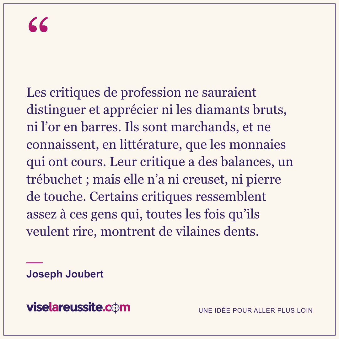 « Les critiques de profession ne sauraient distinguer et apprécier ni les diamants bruts, ni l’or en barres. Ils sont marchands, et ne connaissent, en littérature, que les monnaies qui ont cours. Leur critique a des balances, un trébuchet ; mais elle n’a ni creuset, ni pierre de touche. Certains critiques ressemblent assez à ces gens qui, toutes les fois qu’ils veulent rire, montrent de vilaines dents. » — Joseph Joubert — Vise la Réussite