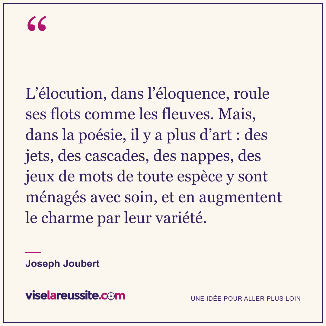 « L’élocution, dans l’éloquence, roule ses flots comme les fleuves. Mais, dans la poésie, il y a plus d’art : des jets, des cascades, des nappes, des jeux de mots de toute espèce y sont ménagés avec soin, et en augmentent le charme par leur variété. » — Joseph Joubert — Vise la Réussite