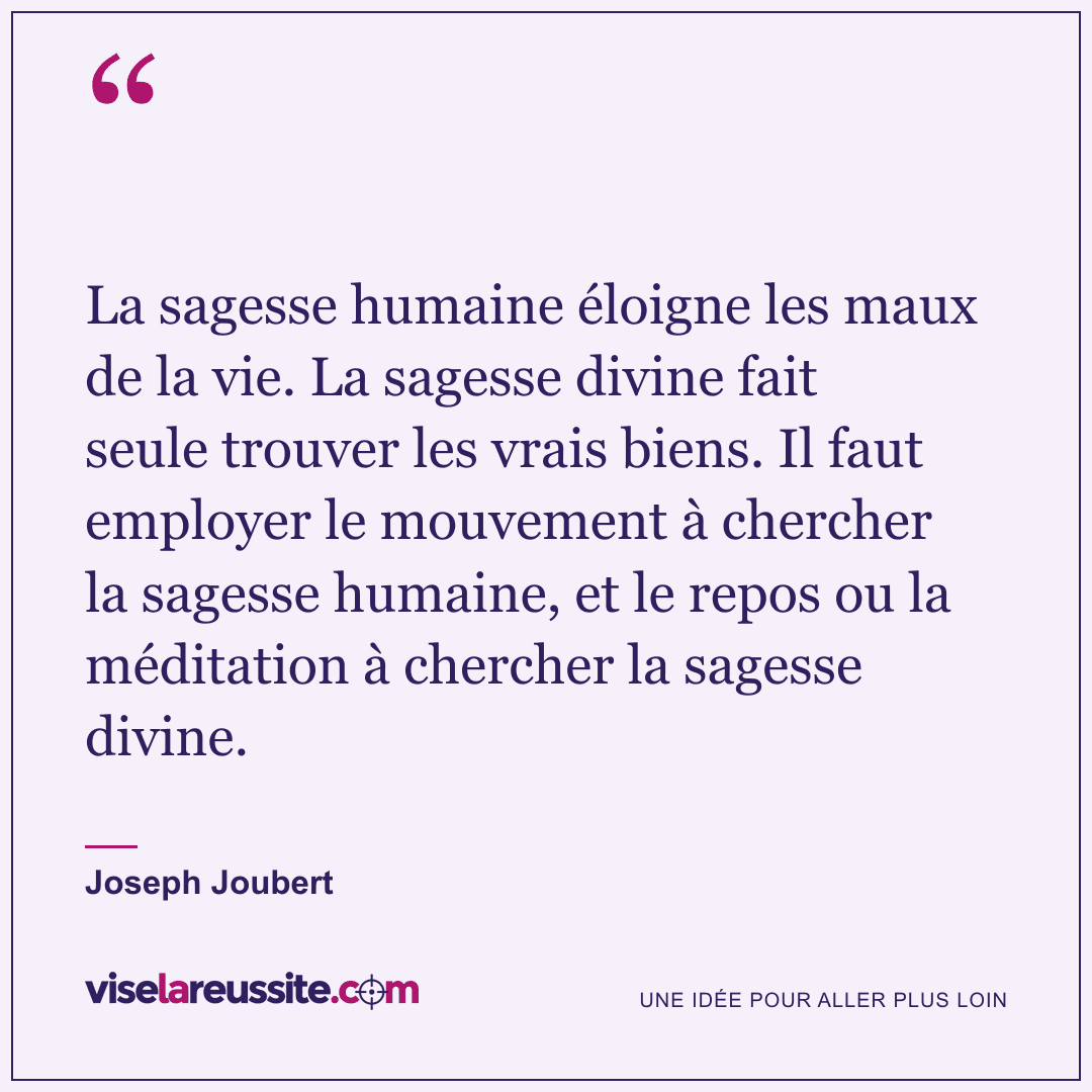 « La sagesse humaine éloigne les maux de la vie. La sagesse divine fait seule trouver les vrais biens. Il faut employer le mouvement à chercher la sagesse humaine, et le repos ou la méditation à chercher la sagesse divine. » — Joseph Joubert — Vise la Réussite