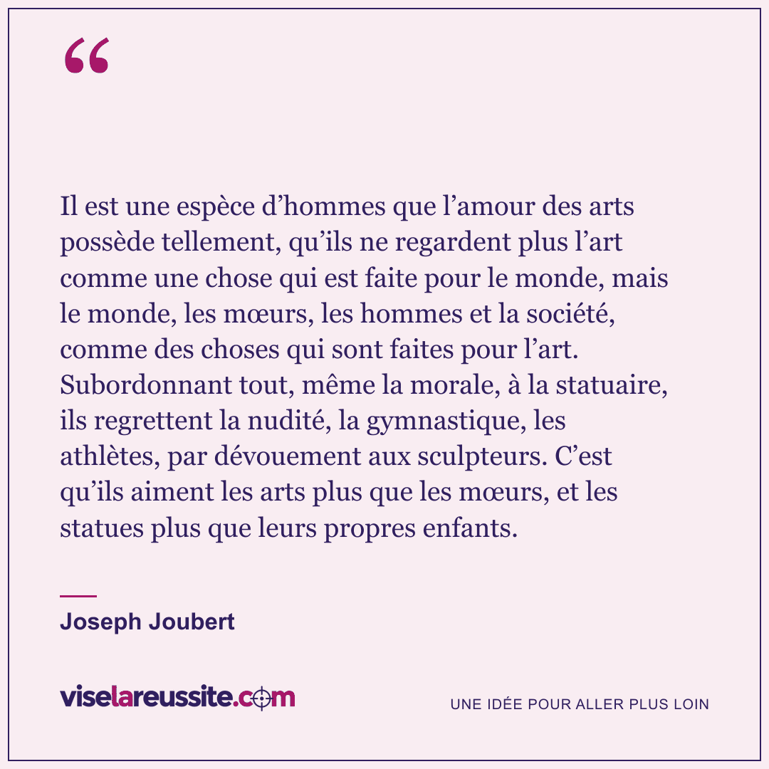 « Il est une espèce d’hommes que l’amour des arts possède tellement, qu’ils ne regardent plus l’art comme une chose qui est faite pour le monde, mais le monde, les mœurs, les hommes et la société, comme des choses qui sont faites pour l’art. Subordonnant tout, même la morale, à la statuaire, ils regrettent la nudité, la gymnastique, les athlètes, par dévouement aux sculpteurs. C’est qu’ils aiment les arts plus que les mœurs, et les statues plus que leurs propres enfants. » — Joseph Joubert — Vise la Réussite