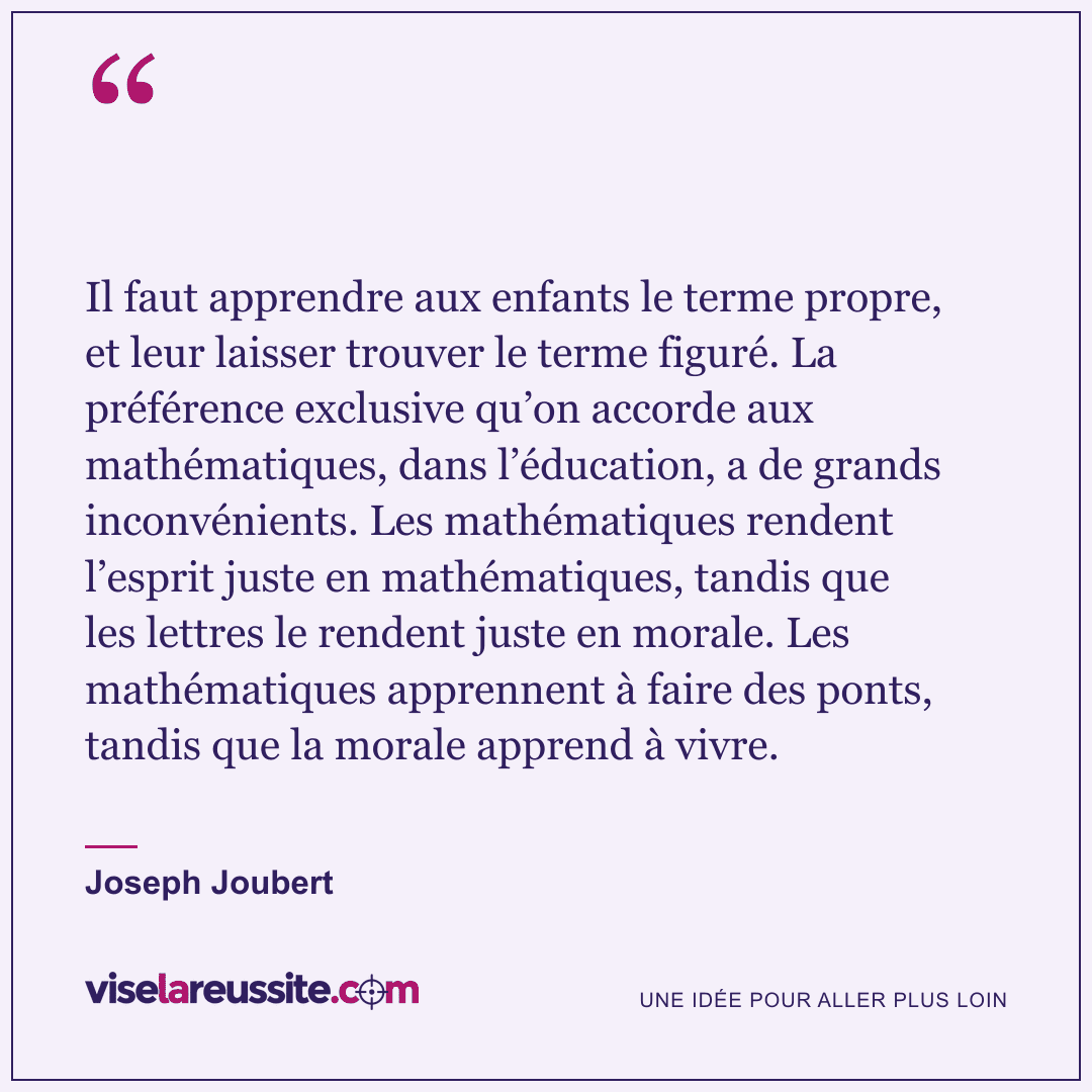« Il faut apprendre aux enfants le terme propre, et leur laisser trouver le terme figuré. La préférence exclusive qu’on accorde aux mathématiques, dans l’éducation, a de grands inconvénients. Les mathématiques rendent l’esprit juste en mathématiques, tandis que les lettres le rendent juste en morale. Les mathématiques apprennent à faire des ponts, tandis que la morale apprend à vivre. » — Joseph Joubert — Vise la Réussite