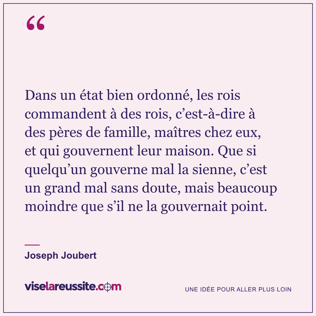 « Dans un état bien ordonné, les rois commandent à des rois, c’est-à-dire à des pères de famille, maîtres chez eux, et qui gouvernent leur maison. Que si quelqu’un gouverne mal la sienne, c’est un grand mal sans doute, mais beaucoup moindre que s’il ne la gouvernait point. » — Joseph Joubert — Vise la Réussite