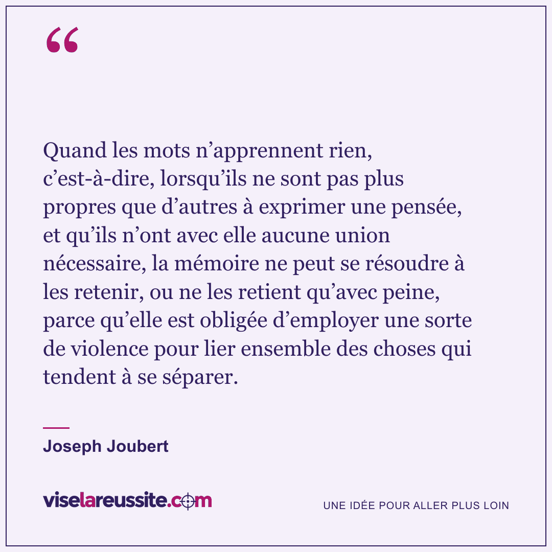 « Quand les mots n’apprennent rien, c’est-à-dire, lorsqu’ils ne sont pas plus propres que d’autres à exprimer une pensée, et qu’ils n’ont avec elle aucune union nécessaire, la mémoire ne peut se résoudre à les retenir, ou ne les retient qu’avec peine, parce qu’elle est obligée d’employer une sorte de violence pour lier ensemble des choses qui tendent à se séparer. » — Joseph Joubert — Vise la Réussite
