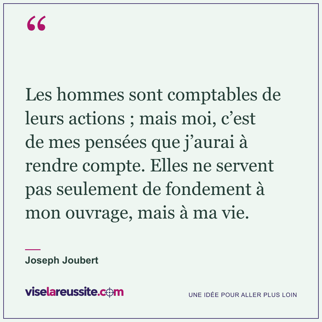 « Les hommes sont comptables de leurs actions ; mais moi, c’est de mes pensées que j’aurai à rendre compte. Elles ne servent pas seulement de fondement à mon ouvrage, mais à ma vie. » — Joseph Joubert — Vise la Réussite