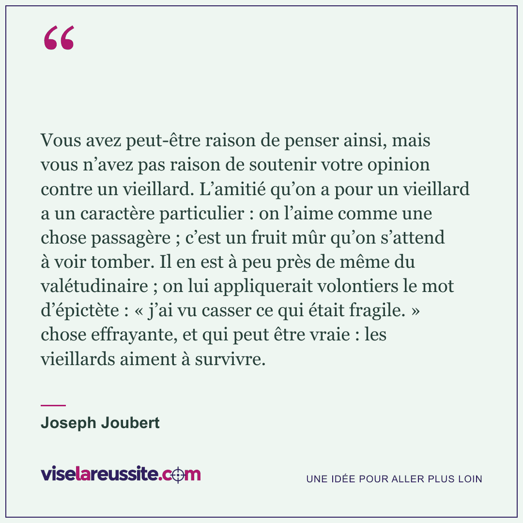 « Vous avez peut-être raison de penser ainsi, mais vous n’avez pas raison de soutenir votre opinion contre un vieillard. L’amitié qu’on a pour un vieillard a un caractère particulier : on l’aime comme une chose passagère ; c’est un fruit mûr qu’on s’attend à voir tomber. Il en est à peu près de même du valétudinaire ; on lui appliquerait volontiers le mot d’épictète : « j’ai vu casser ce qui était fragile. » chose effrayante, et qui peut être vraie : les vieillards aiment à survivre. » — Joseph Joubert — Vise la Réussite