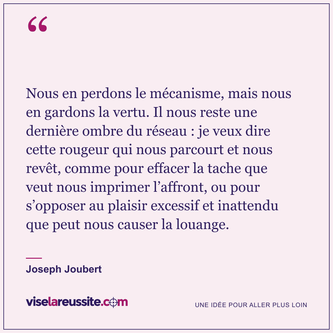 « Nous en perdons le mécanisme, mais nous en gardons la vertu. Il nous reste une dernière ombre du réseau : je veux dire cette rougeur qui nous parcourt et nous revêt, comme pour effacer la tache que veut nous imprimer l’affront, ou pour s’opposer au plaisir excessif et inattendu que peut nous causer la louange. » — Joseph Joubert — Vise la Réussite
