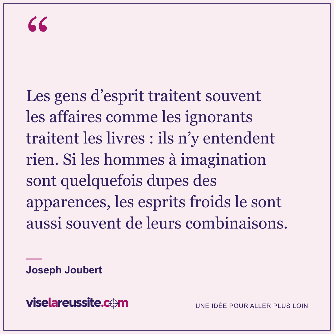 « Les gens d’esprit traitent souvent les affaires comme les ignorants traitent les livres : ils n’y entendent rien. Si les hommes à imagination sont quelquefois dupes des apparences, les esprits froids le sont aussi souvent de leurs combinaisons. » — Joseph Joubert — Vise la Réussite