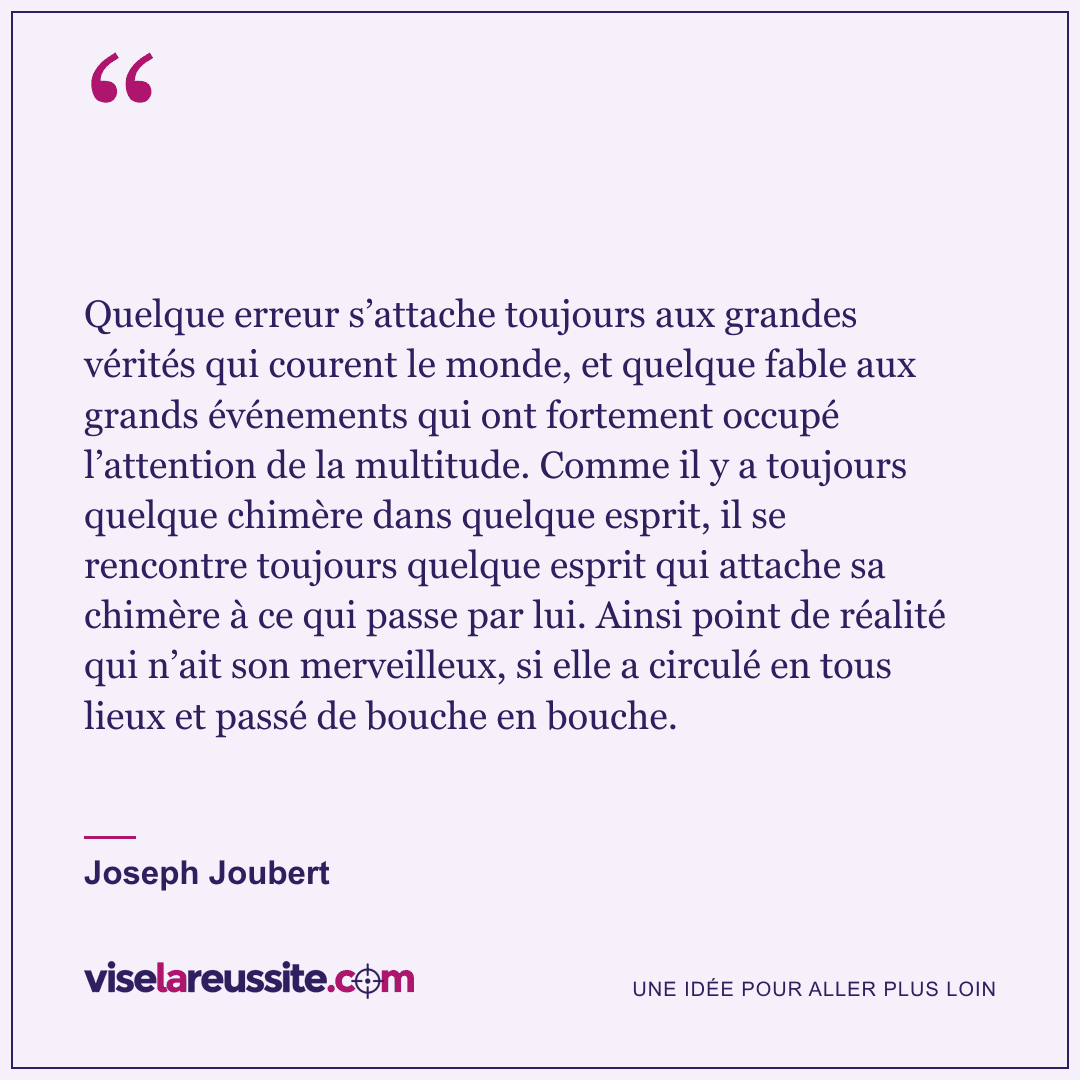« Quelque erreur s’attache toujours aux grandes vérités qui courent le monde, et quelque fable aux grands événements qui ont fortement occupé l’attention de la multitude. Comme il y a toujours quelque chimère dans quelque esprit, il se rencontre toujours quelque esprit qui attache sa chimère à ce qui passe par lui. Ainsi point de réalité qui n’ait son merveilleux, si elle a circulé en tous lieux et passé de bouche en bouche. » — Joseph Joubert — Vise la Réussite