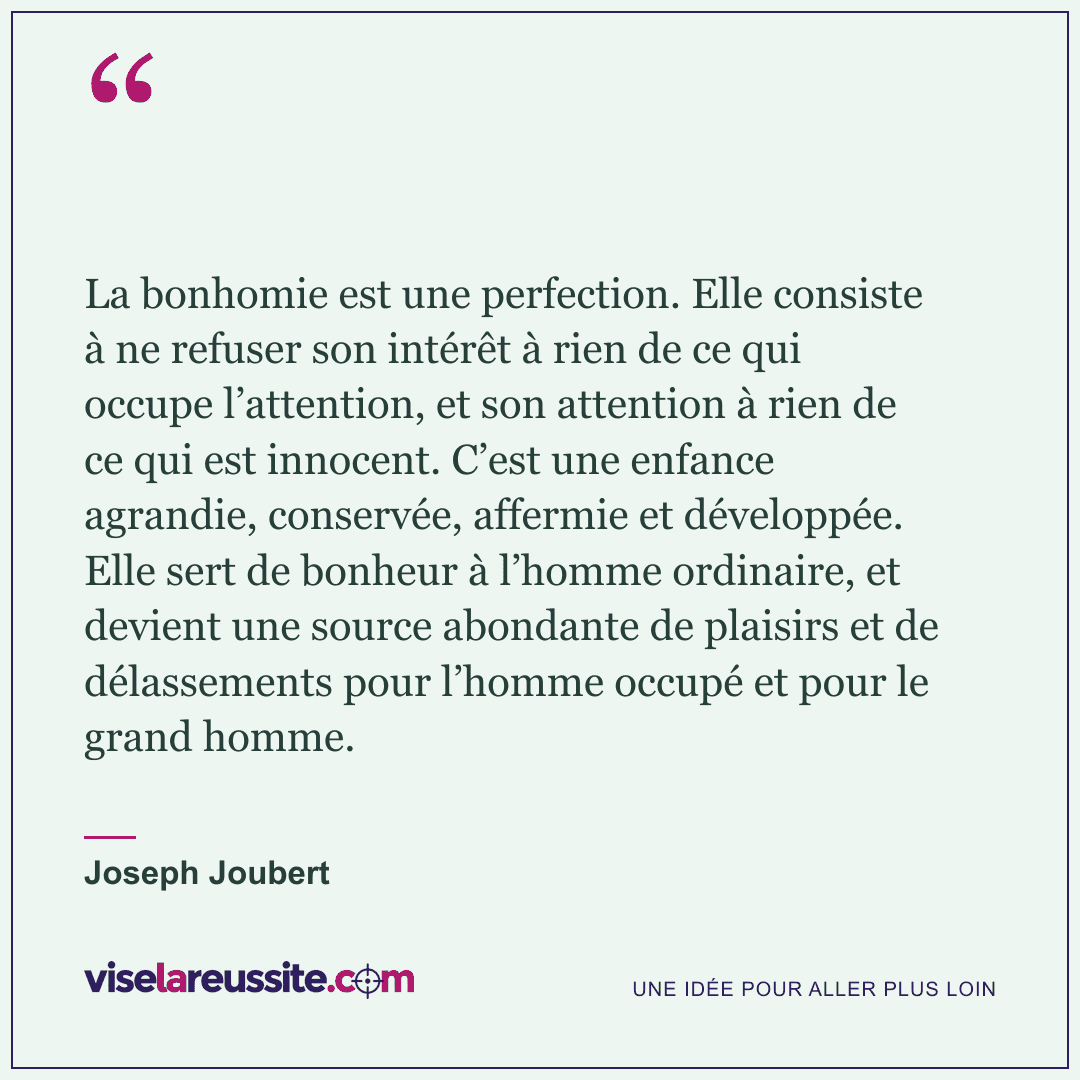 « La bonhomie est une perfection. Elle consiste à ne refuser son intérêt à rien de ce qui occupe l’attention, et son attention à rien de ce qui est innocent. C’est une enfance agrandie, conservée, affermie et développée. Elle sert de bonheur à l’homme ordinaire, et devient une source abondante de plaisirs et de délassements pour l’homme occupé et pour le grand homme. » — Joseph Joubert — Vise la Réussite