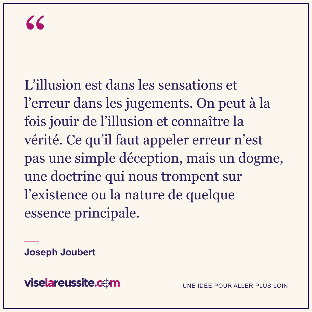 « L’illusion est dans les sensations et l’erreur dans les jugements. On peut à la fois jouir de l’illusion et connaître la vérité. Ce qu’il faut appeler erreur n’est pas une simple déception, mais un dogme, une doctrine qui nous trompent sur l’existence ou la nature de quelque essence principale. » — Joseph Joubert — Vise la Réussite