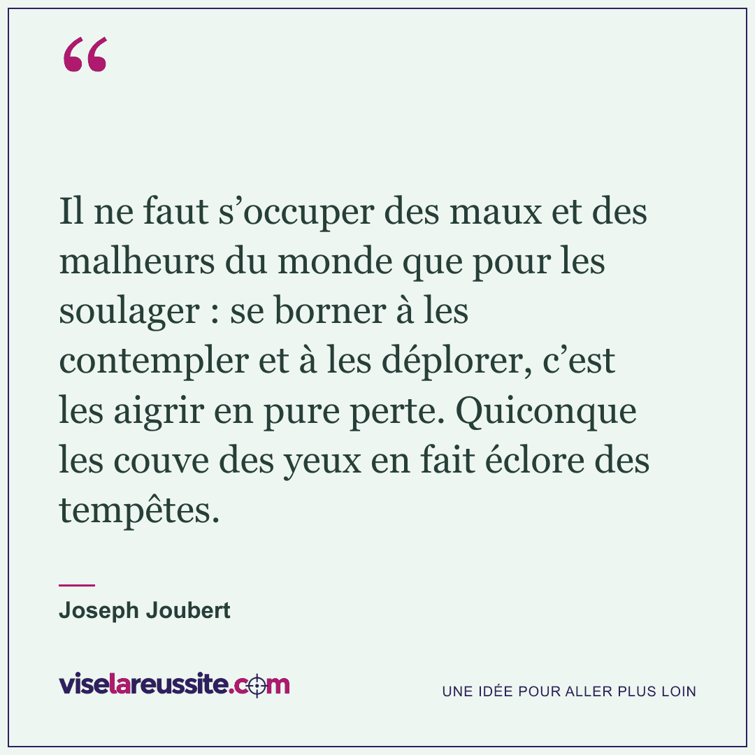« Il ne faut s’occuper des maux et des malheurs du monde que pour les soulager : se borner à les contempler et à les déplorer, c’est les aigrir en pure perte. Quiconque les couve des yeux en fait éclore des tempêtes. » — Joseph Joubert — Vise la Réussite