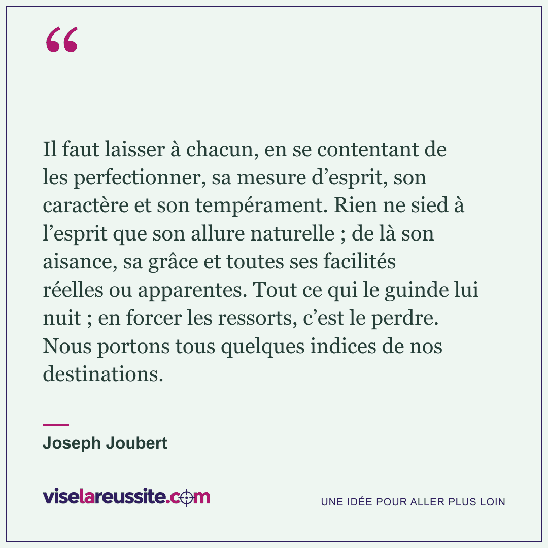 « Il faut laisser à chacun, en se contentant de les perfectionner, sa mesure d’esprit, son caractère et son tempérament. Rien ne sied à l’esprit que son allure naturelle ; de là son aisance, sa grâce et toutes ses facilités réelles ou apparentes. Tout ce qui le guinde lui nuit ; en forcer les ressorts, c’est le perdre. Nous portons tous quelques indices de nos destinations. » — Joseph Joubert — Vise la Réussite