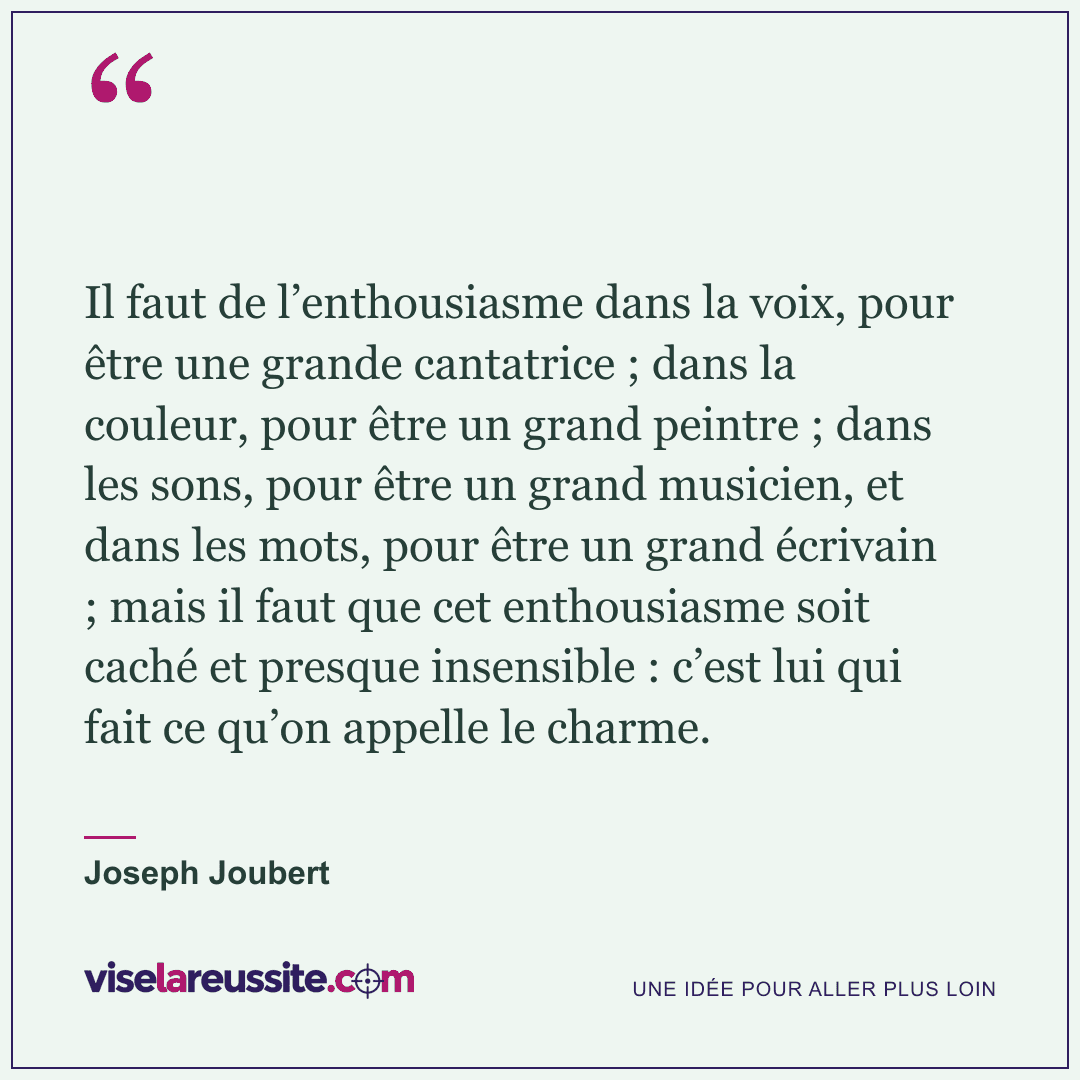 « Il faut de l’enthousiasme dans la voix, pour être une grande cantatrice ; dans la couleur, pour être un grand peintre ; dans les sons, pour être un grand musicien, et dans les mots, pour être un grand écrivain ; mais il faut que cet enthousiasme soit caché et presque insensible : c’est lui qui fait ce qu’on appelle le charme. » — Joseph Joubert — Vise la Réussite