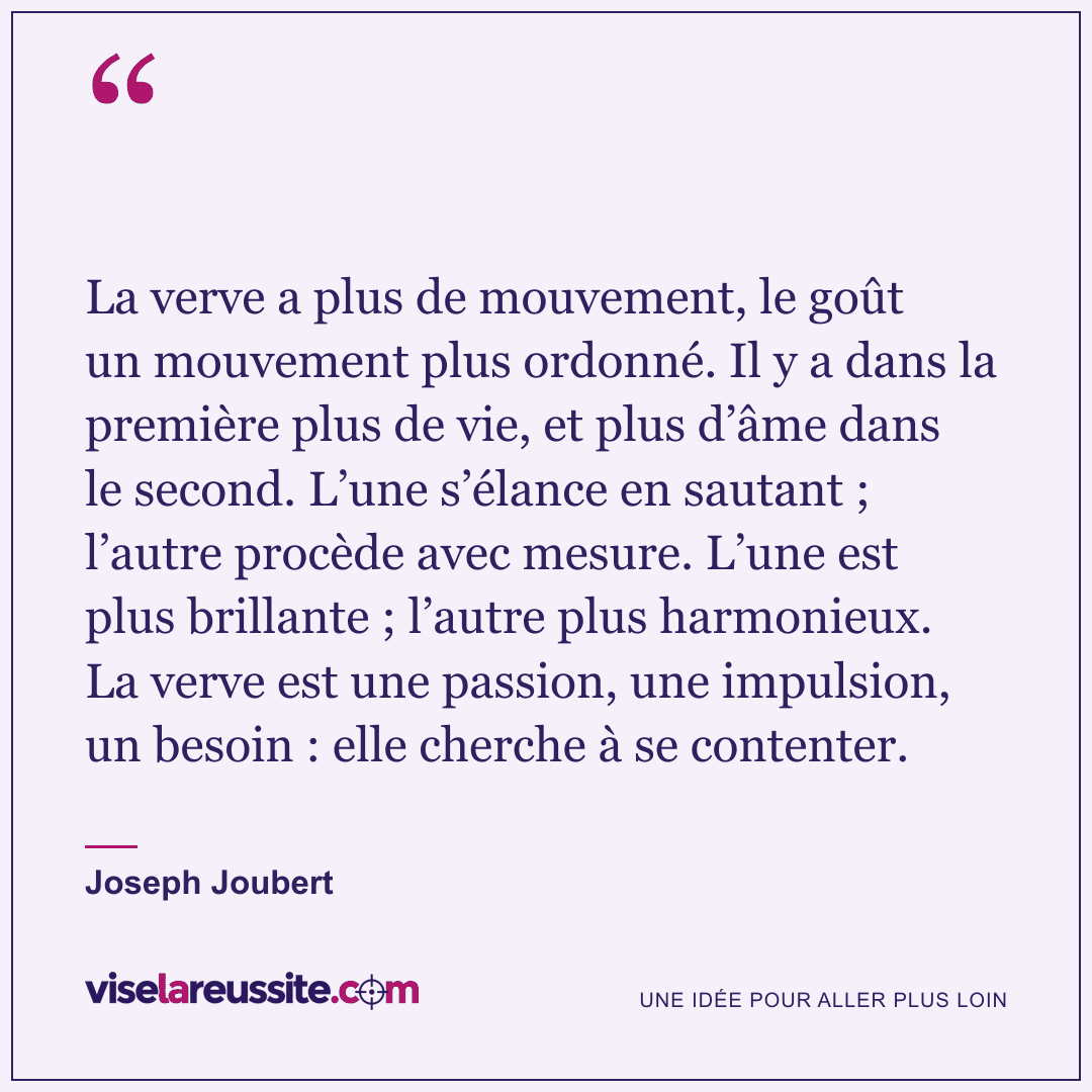 « La verve a plus de mouvement, le goût un mouvement plus ordonné. Il y a dans la première plus de vie, et plus d’âme dans le second. L’une s’élance en sautant ; l’autre procède avec mesure. L’une est plus brillante ; l’autre plus harmonieux. La verve est une passion, une impulsion, un besoin : elle cherche à se contenter. » — Joseph Joubert — Vise la Réussite