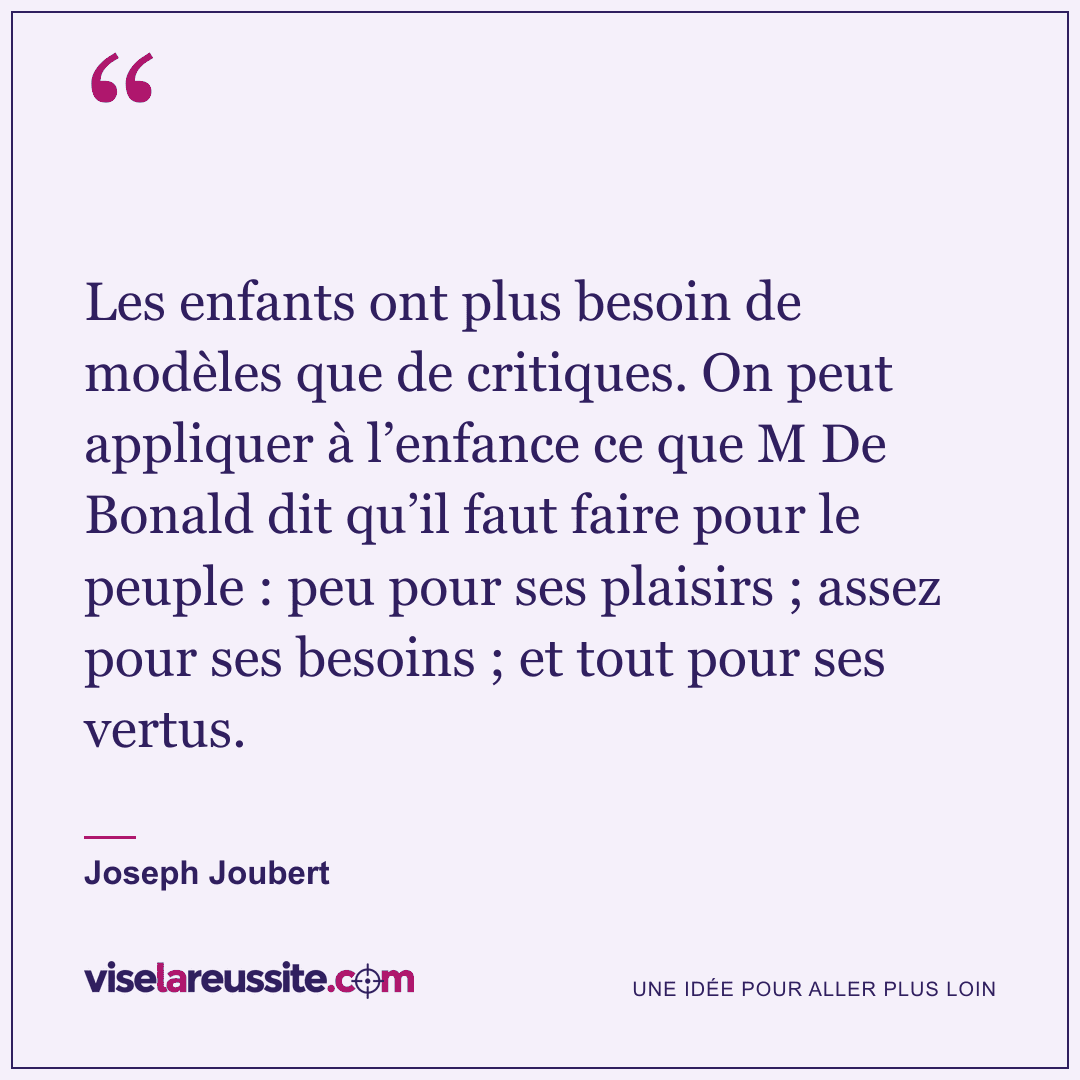 « Les enfants ont plus besoin de modèles que de critiques. On peut appliquer à l’enfance ce que M De Bonald dit qu’il faut faire pour le peuple : peu pour ses plaisirs ; assez pour ses besoins ; et tout pour ses vertus. » — Joseph Joubert — Vise la Réussite