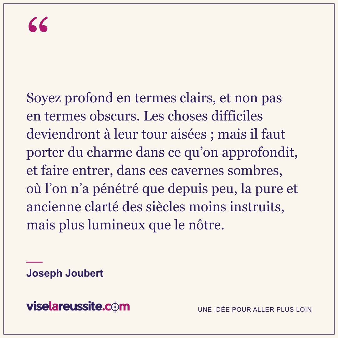 « Soyez profond en termes clairs, et non pas en termes obscurs. Les choses difficiles deviendront à leur tour aisées ; mais il faut porter du charme dans ce qu’on approfondit, et faire entrer, dans ces cavernes sombres, où l’on n’a pénétré que depuis peu, la pure et ancienne clarté des siècles moins instruits, mais plus lumineux que le nôtre. » — Joseph Joubert — Vise la Réussite