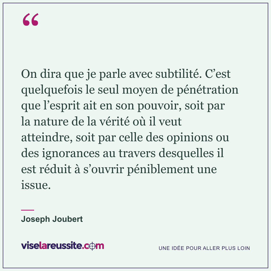 « On dira que je parle avec subtilité. C’est quelquefois le seul moyen de pénétration que l’esprit ait en son pouvoir, soit par la nature de la vérité où il veut atteindre, soit par celle des opinions ou des ignorances au travers desquelles il est réduit à s’ouvrir péniblement une issue. » — Joseph Joubert — Vise la Réussite