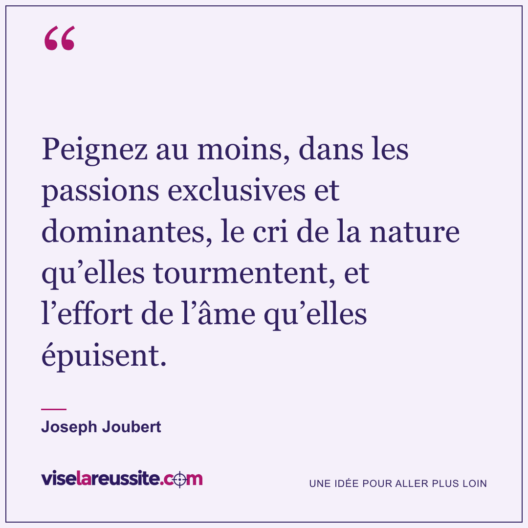 « Peignez au moins, dans les passions exclusives et dominantes, le cri de la nature qu’elles tourmentent, et l’effort de l’âme qu’elles épuisent. » — Joseph Joubert — Vise la Réussite