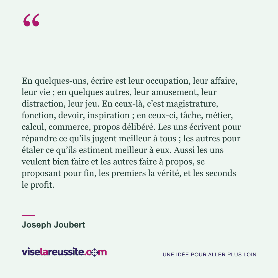 « En quelques-uns, écrire est leur occupation, leur affaire, leur vie ; en quelques autres, leur amusement, leur distraction, leur jeu. En ceux-là, c’est magistrature, fonction, devoir, inspiration ; en ceux-ci, tâche, métier, calcul, commerce, propos délibéré. Les uns écrivent pour répandre ce qu’ils jugent meilleur à tous ; les autres pour étaler ce qu’ils estiment meilleur à eux. Aussi les uns veulent bien faire et les autres faire à propos, se proposant pour fin, les premiers la vérité, et les seconds le profit. » — Joseph Joubert — Vise la Réussite