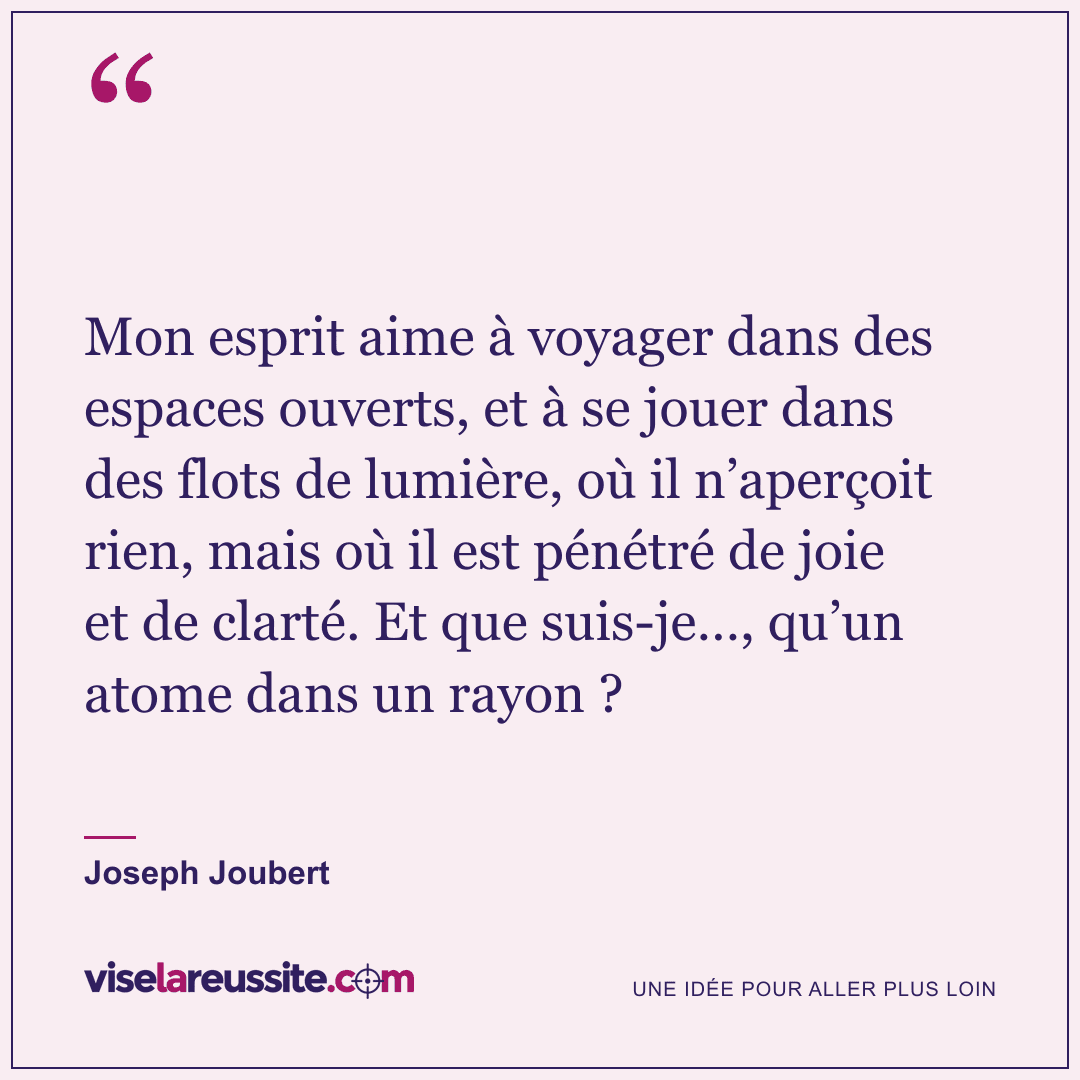 « Mon esprit aime à voyager dans des espaces ouverts, et à se jouer dans des flots de lumière, où il n’aperçoit rien, mais où il est pénétré de joie et de clarté. Et que suis-je…, qu’un atome dans un rayon ? » — Joseph Joubert — Vise la Réussite