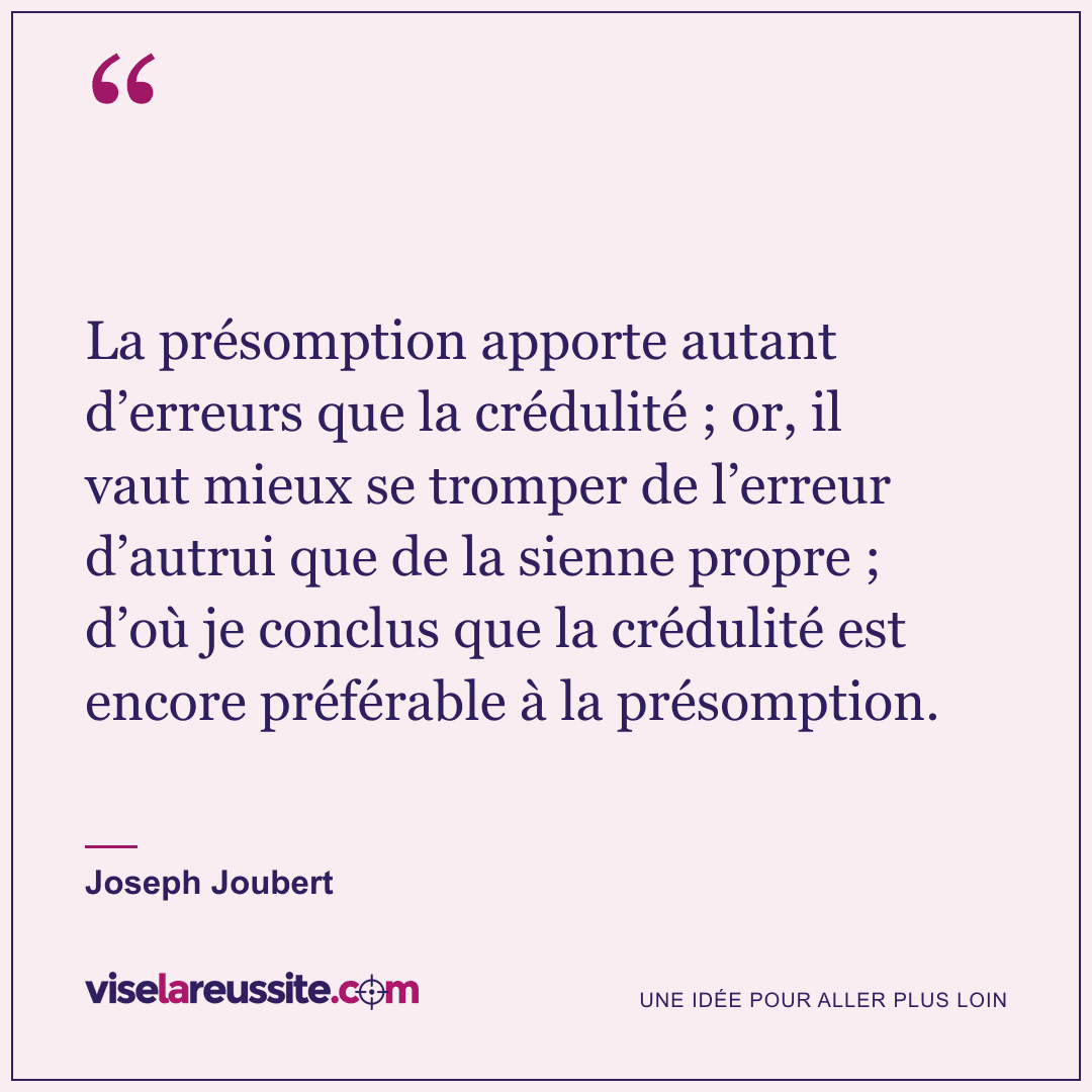 « La présomption apporte autant d’erreurs que la crédulité ; or, il vaut mieux se tromper de l’erreur d’autrui que de la sienne propre ; d’où je conclus que la crédulité est encore préférable à la présomption. » — Joseph Joubert — Vise la Réussite