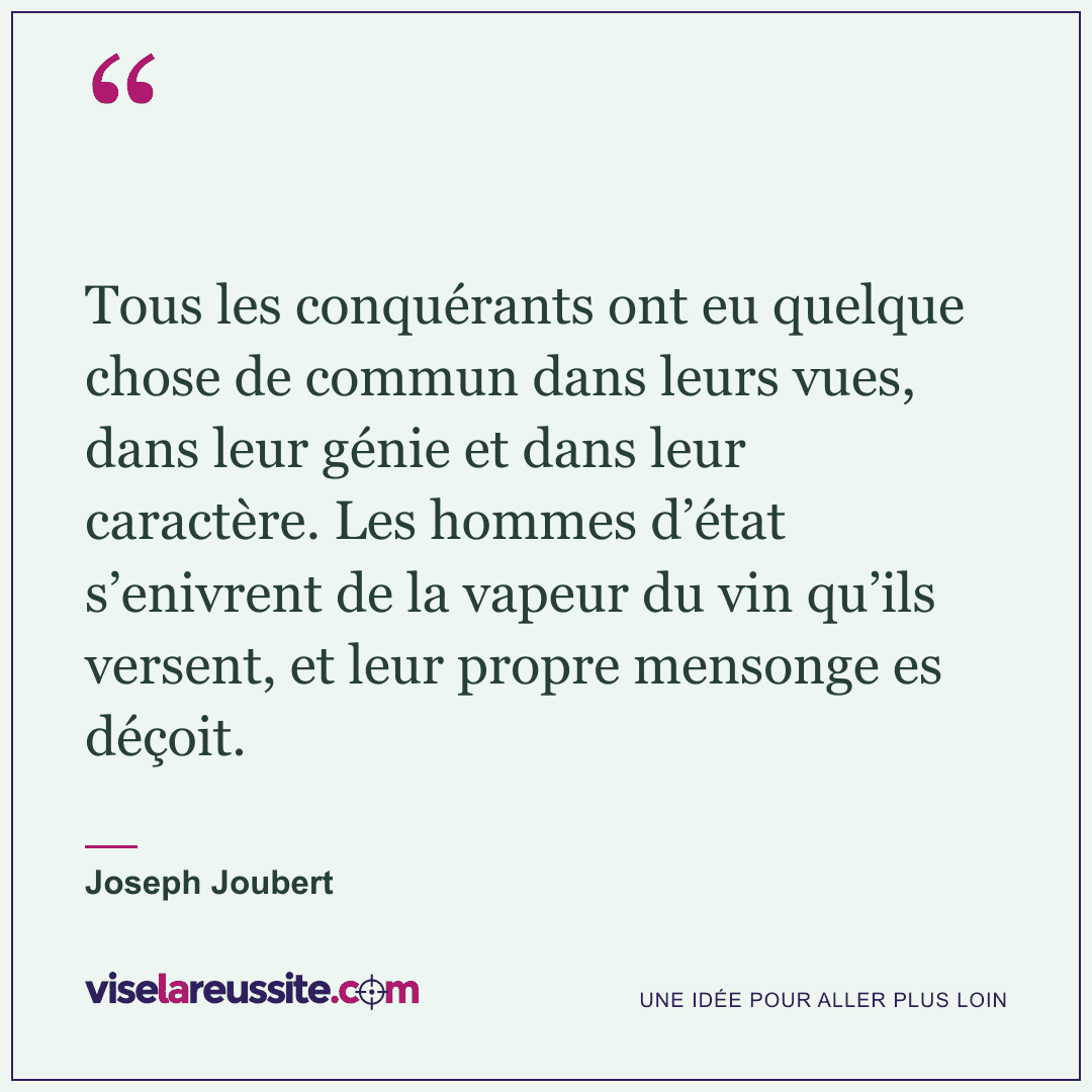 « Tous les conquérants ont eu quelque chose de commun dans leurs vues, dans leur génie et dans leur caractère. Les hommes d’état s’enivrent de la vapeur du vin qu’ils versent, et leur propre mensonge es déçoit. » — Joseph Joubert — Vise la Réussite