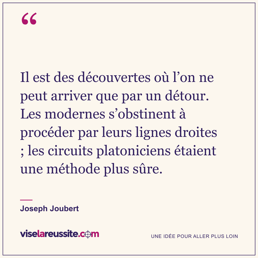 « Il est des découvertes où l’on ne peut arriver que par un détour. Les modernes s’obstinent à procéder par leurs lignes droites ; les circuits platoniciens étaient une méthode plus sûre. » — Joseph Joubert — Vise la Réussite